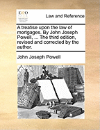 A Treatise Upon the Law of Mortgages. by John Joseph Powell, ... the Third Edition, Revised and Corrected by the Author