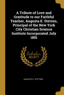 A Tribute of Love and Gratitude to our Faithful Teacher, Augusta E. Stetson, Principal of the New York City Christian Science Institute Incorporated July 1891