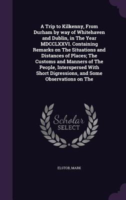 A Trip to Kilkenny, From Durham by way of Whitehaven and Dublin, in The Year MDCCLXXVI. Containing Remarks on The Situations and Distances of Places; The Customs and Manners of The People, Interspersed With Short Digressions, and Some Observations on The - Elstob, Mark