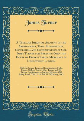 A True and Impartial Account of the Arraignment, Tryal, Examination, Confession, and Condemnation of Col. Iames Turner for Breaking Open the House of Francis Tyron, Merchant in Lime Street London: With the Several Tryals and Examinations of John Turner, W - Turner, James, Sir