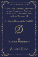 A True and Impartial History of the Conspiracy Against the Person and Government of King William III: Of Glorious Memory, in the Year 1695 (Classic Reprint)