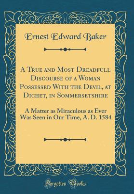 A True and Most Dreadfull Discourse of a Woman Possessed with the Devil, at Dichet, in Sommersetshire: A Matter as Miraculous as Ever Was Seen in Our Time, A. D. 1584 (Classic Reprint) - Baker, Ernest Edward