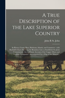 A True Description of the Lake Superior Country [microform]: Its Rivers, Coasts, Bays, Harbours, Islands, and Commerce: With Bayfield's Chart [showing the Boundary Line as Established by Joint Commission]; Also a Minute Account of the Copper Mines... - St John, John R (Creator)