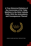 A True Historical Relation of the Conversion of Sir Tobie Matthew to the Holy Catholic Faith; With the Antecedents and Consequences Thereof