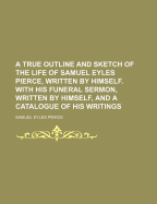 A True Outline and Sketch of the Life of Samuel Eyles Pierce, Written by Himself. with His Funeral Sermon, Written by Himself, and a Catalogue of His Writings