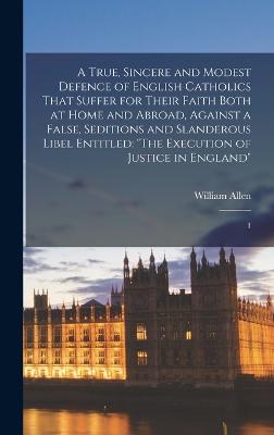 A True, Sincere and Modest Defence of English Catholics That Suffer for Their Faith Both at Home and Abroad, Against a False, Seditions and Slanderous Libel Entitled: "The Execution of Justice in England" 1 - Allen, William