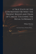 A True State of the Controversy Betwixt the Present Bishop and Dean of Carlile Touching the Regal Supremacy: in a Letter From a Northern Divine ...