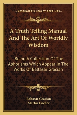 A Truth Telling Manual And The Art Of Worldly Wisdom: Being A Collection Of The Aphorisms Which Appear In The Works Of Baltasar Gracian - Gracian, Baltasar, and Fischer, Martin (Translated by)