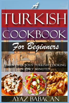 A Turkish Cookbook for Beginners: Learn Delicious Turkish Cooking in Only Minutes - Babacan, Ayaz