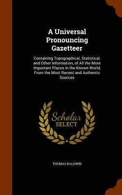 A Universal Pronouncing Gazetteer: Containing Topographical, Statistical, and Other Information, of All the More Important Places in the Known World, From the Most Recent and Authentic Sources - Baldwin, Thomas