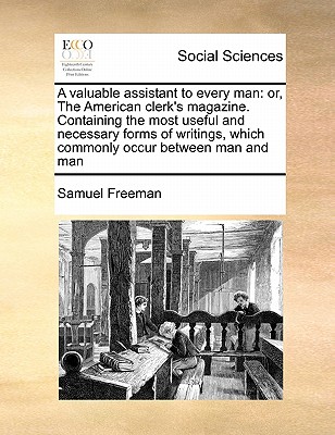A Valuable Assistant to Every Man: Or, the American Clerk's Magazine. Containing the Most Useful and Necessary Forms of Writings, Which Commonly Occur Between Man and Man, Under the Names of Acquittances, Agreements - Freeman, Samuel