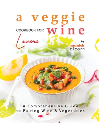 A Veggie Cookbook for Wine Lovers: A Comprehensive Guide to Pairing Wine & Vegetables - Alcorn, Yannick