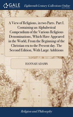 A View of Religions, in two Parts. Part I. Containing an Alphabetical Compendium of the Various Religious Denominations, Which Have Appeared in the World, From the Beginning of the Christian era to the Present day. The Second Edition, With Large Additions - Adams, Hannah