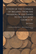 A View of the Coinage of Ireland, From the Invasion of the Danes to the Reign of George Iv.; ... Account of the Ring Money; ... Hiberno-Danish and Irish Coins