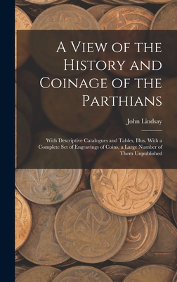 A View of the History and Coinage of the Parthians: With Descriptive Catalogues and Tables, Illus. With a Complete Set of Engravings of Coins, a Large Number of Them Unpublished - Lindsay, John