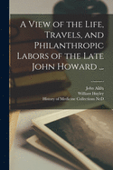 A view of the Life, Travels, and philanthropic Labors: Of the late John Howard