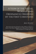 A View of the Social Worship and Ordinances Observed by the First Christians: Drawn From the Sacred Scriptures Alone, Being an Attempt to Enforce Their Divine Obligation and to Represent the Guilt and Evil Consequences of Neglecting Them