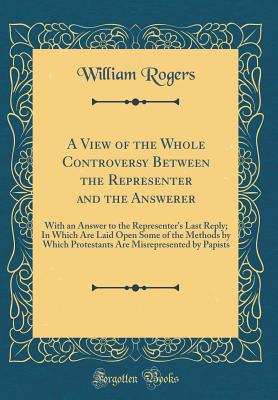 A View of the Whole Controversy Between the Representer and the Answerer: With an Answer to the Representer's Last Reply; In Which Are Laid Open Some of the Methods by Which Protestants Are Misrepresented by Papists (Classic Reprint) - Rogers, William