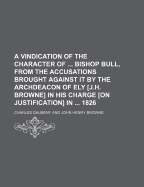 A Vindication of the Character of Bishop Bull, from the Accusations Brought Against It by the Archdeacon of Ely [J.H. Browne] in His Charge [On Justification] in 1826