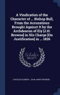 A Vindication of the Character of ... Bishop Bull, From the Accusations Brought Against It by the Archdeacon of Ely [J.H. Browne] in His Charge [On Justification] in ... 1826