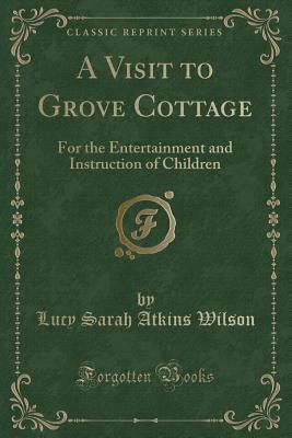 A Visit to Grove Cottage: For the Entertainment and Instruction of Children (Classic Reprint) - Wilson, Lucy Sarah Atkins