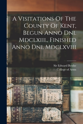 A Visitations Of The County Of Kent, Begun Anno Dni. Mdclxiii., Finished Anno Dni. Mdclxviii - Bysshe, Edward, Sir, and College of Arms (Great Britain) (Creator)