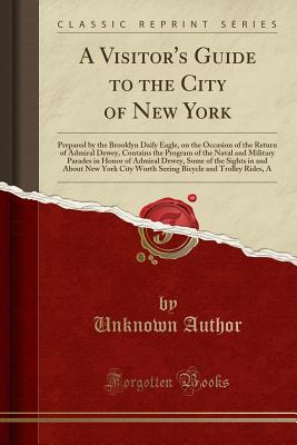 A Visitor's Guide to the City of New York: Prepared by the Brooklyn Daily Eagle, on the Occasion of the Return of Admiral Dewey, Contains the Program of the Naval and Military Parades in Honor of Admiral Dewey, Some of the Sights in and about New York Cit - Author, Unknown