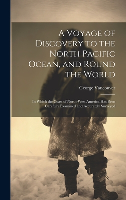 A Voyage of Discovery to the North Pacific Ocean, and Round the World: In Which the Coast of North-West America Has Been Carefully Examined and Accurately Surveyed - Vancouver, George