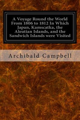 A Voyage Round the World From 1806 to 1812 In Which Japan, Kamscatka, the Aleutian Islands, and the Sandwich Islands were Visited: Including a Narrative of the Author's Shipwreck on the Island of Sannack and his Subsequent Wreck in the Ship's Long-Boat wi - Campbell, Archibald