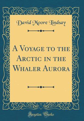 A Voyage to the Arctic in the Whaler Aurora (Classic Reprint) - Lindsay, David Moore