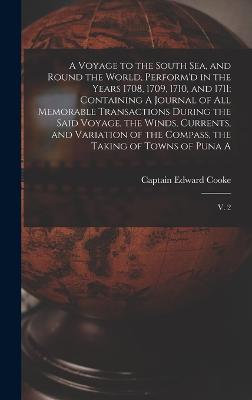 A Voyage to the South Sea, and Round the World, Perform'd in the Years 1708, 1709, 1710, and 1711: Containing A Journal of all Memorable Transactions During the Said Voyage, the Winds, Currents, and Variation of the Compass, the Taking of Towns of Puna... - Cooke, Edward