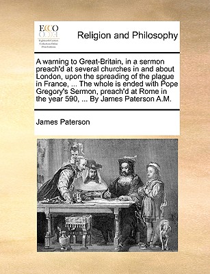 A Warning to Great-Britain, in a Sermon Preach'd at Several Churches in and about London, Upon the Spreading of the Plague in France, ... the Whole Is Ended with Pope Gregory's Sermon, Preach'd at Rome in the Year 590, ... by James Paterson A.M. - Paterson, James