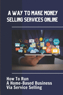 A Way To Make Money Selling Services Online: How To Run A Home-Based Business Via Service Selling: Start A Home-Based Business