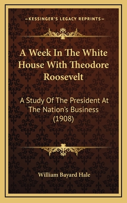 A Week in the White House with Theodore Roosevelt; A Study of the President at the Nation's Business - Hale, William Bayard