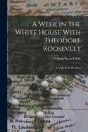 A Week in the White House With Theodore Roosevelt: A Study of the President