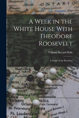 A Week in the White House With Theodore Roosevelt: A Study of the President - Hale, William Bayard