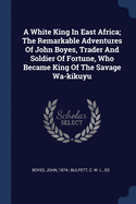 A White King in East Africa; The Remarkable Adventures of John Boyes, Trader and Soldier of Fortune, Who Became King of the Savage Wa-Kikuyu