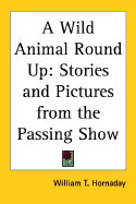 A Wild Animal Round Up: Stories and Pictures from the Passing Show - Hornaday, William T