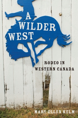 A Wilder West: Rodeo in Western Canada - Kelm, Mary-Ellen