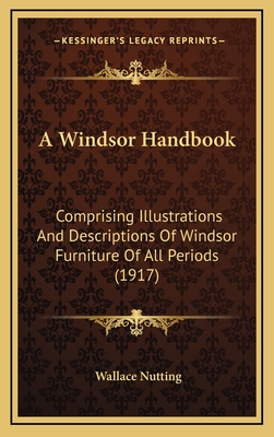 A Windsor Handbook; Comprising Illustrations & Descriptions of Windsor Furniture of All Periods, Including Side Chairs, Arm Chairs, Comb-Backs, Writing-Arm Windsors, Babies' High Backs, Babies' Low Chairs, Child's Chairs, Also Settees, Love Seats, Stools - Nutting, Wallace