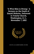 "A Wise Man is Strong." A Sermon on the Death of Daniel Webster, Delivered in Trinity Church, Washington, D. C., November 7, 1852