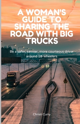 A Woman's Guide to Sharing the Road with Big Trucks: Be a safer, savvier, more courteous driver around 18-wheelers - Curry, Christi