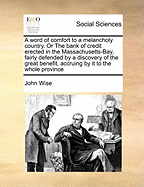 A Word of Comfort to a Melancholy Country. or the Bank of Credit Erected in the Massachusetts-Bay, Fairly Defended by a Discovery of the Great Benefit, Accruing by It to the Whole Province