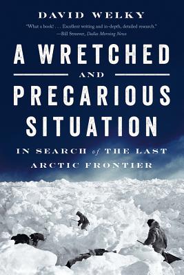 A Wretched and Precarious Situation: In Search of the Last Arctic Frontier - Welky, David, PH.D.