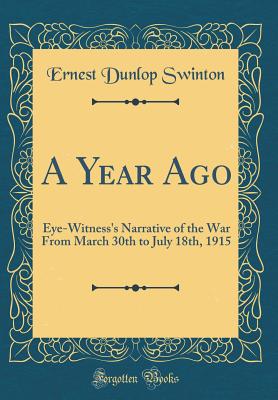 A Year Ago: Eye-Witness's Narrative of the War from March 30th to July 18th, 1915 (Classic Reprint) - Swinton, Ernest Dunlop