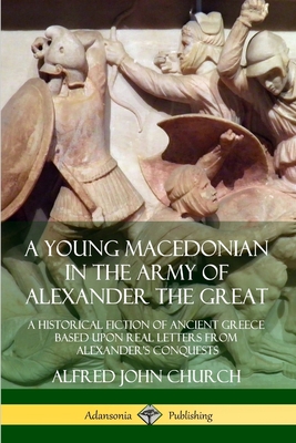 A Young Macedonian in the Army of Alexander the Great: A Historical Fiction of Ancient Greece Based upon Real Letters from Alexander's Conquests - Church, Alfred John