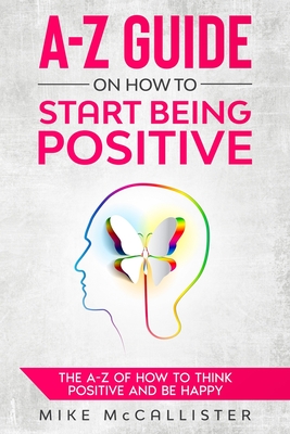 A-Z Guide On How To Start Being Positive: The A-Z Of How To Think Positive And Be Happy - McCallister, Mike