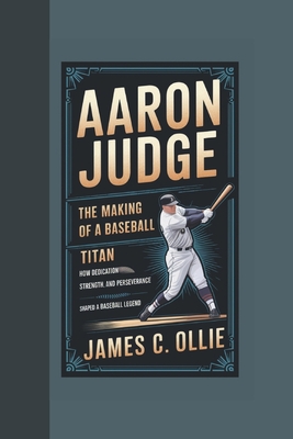 Aaron Judge: The Making of a Baseball Titan, How Dedication, Strength, and Perseverance Shaped a Baseball Legend - C Ollie, James