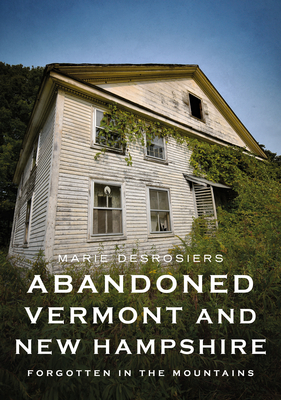 Abandoned Vermont and New Hampshire: Forgotten in the Mountains - Desrosiers, Marie