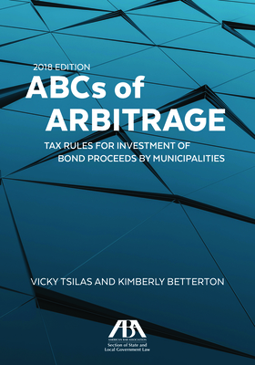 ABCs of Arbitrage 2018: Tax Rules for Investment of Bond Proceeds by Municipalities: Tax Rules for Investment of Bond Proceeds by Municipalities - Tsilas, Vicky, and Betterton, Kimberly Ciccone, and Ballard, Frederic L
